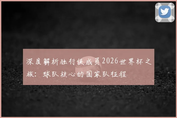 深度解析独行侠成员2026世界杯之旅：球队核心的国家队征程