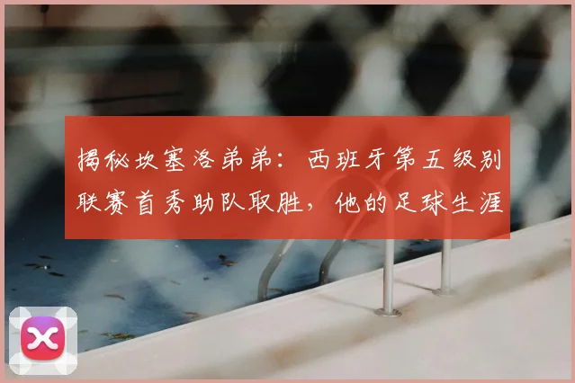 揭秘坎塞洛弟弟：西班牙第五级别联赛首秀助队取胜，他的足球生涯与家族基因全解析