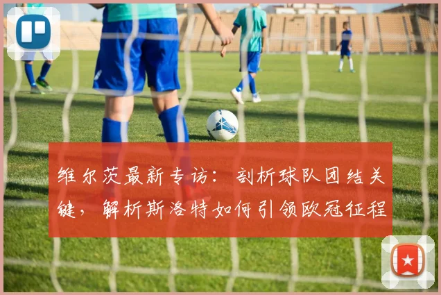 维尔茨最新专访：剖析球队团结关键，解析斯洛特如何引领欧冠征程